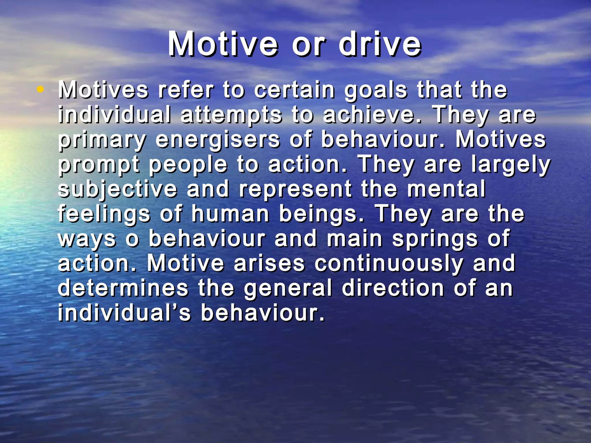 Motive or drive
• Motives refer to certain goals that the
 individual attempts to achieve. They are
 primary energisers of behaviour. Motives
 prompt people to action. They are largely
 subjective and represent the mental
 feelings of human beings. They are the
 ways o behaviour and main springs of
 action. Motive arises continuously and
 determines the general direction of an
 individual’s behaviour.
 