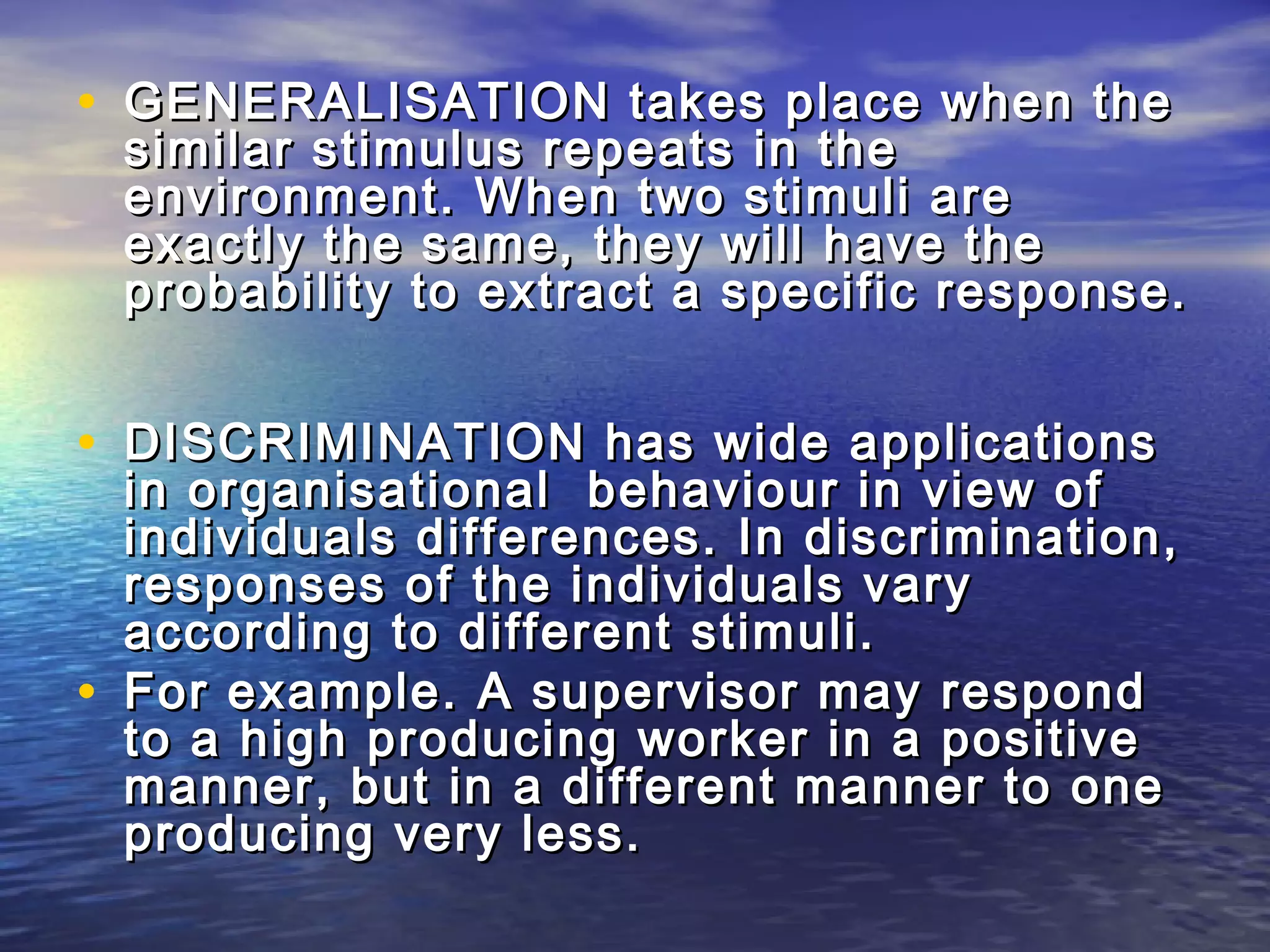 • GENERALISATION takes place when the
    similar stimulus repeats in the
    environment. When two stimuli are
    exactly the same, they will have the
    probability to extract a specific response.


• DISCRIMINATION has wide applications
    in organisational behaviour in view of
    individuals differences. In discrimination,
    responses of the individuals vary
    according to different stimuli.
•   For example. A supervisor may respond
    to a high producing worker in a positive
    manner, but in a different manner to one
    producing very less.
 