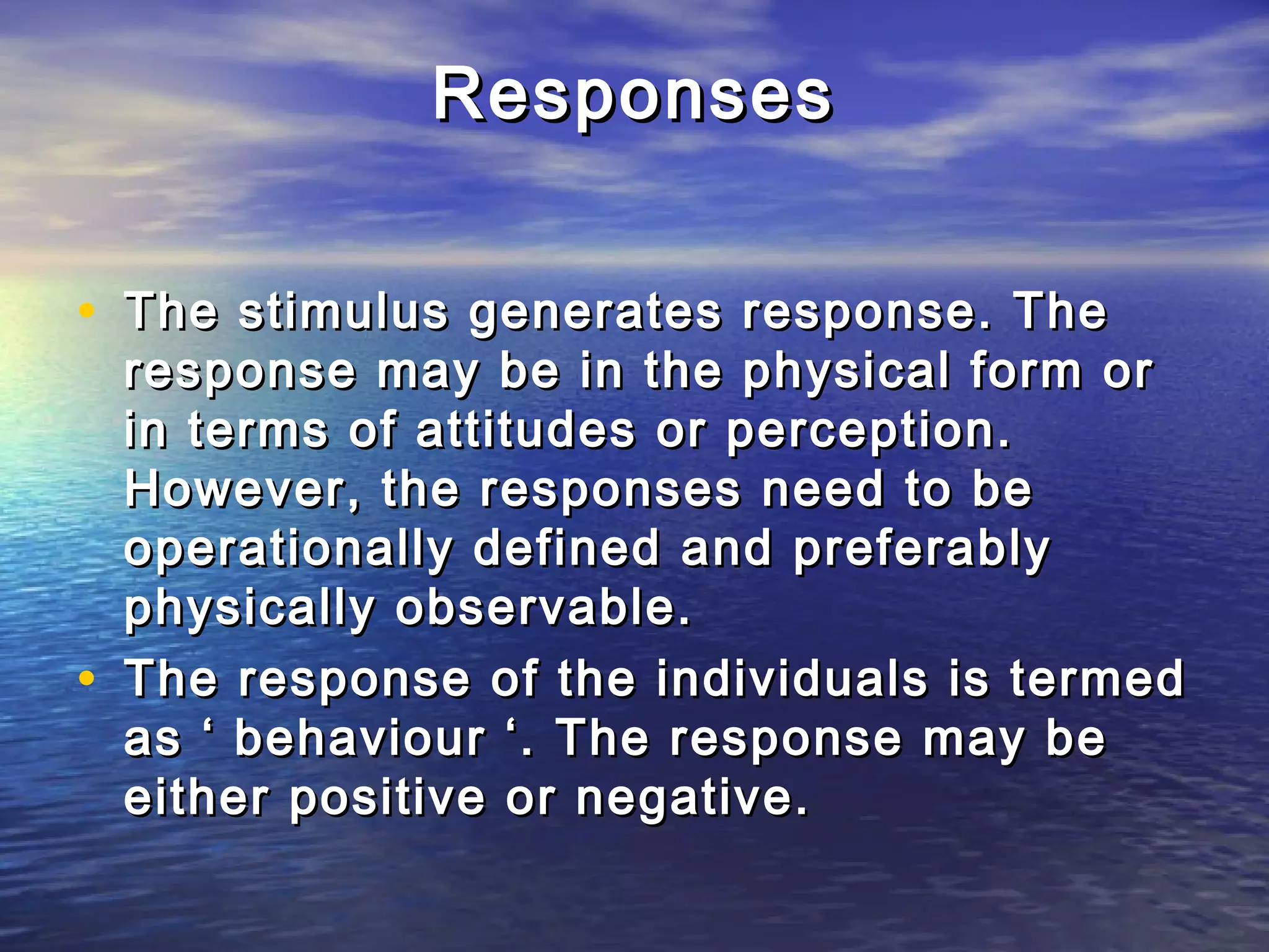 Responses


• The stimulus generates response. The
    response may be in the physical form or
    in terms of attitudes or perception.
    However, the responses need to be
    operationally defined and preferably
    physically observable.
•   The response of the individuals is termed
    as ‘ behaviour ‘. The response may be
    either positive or negative.
 