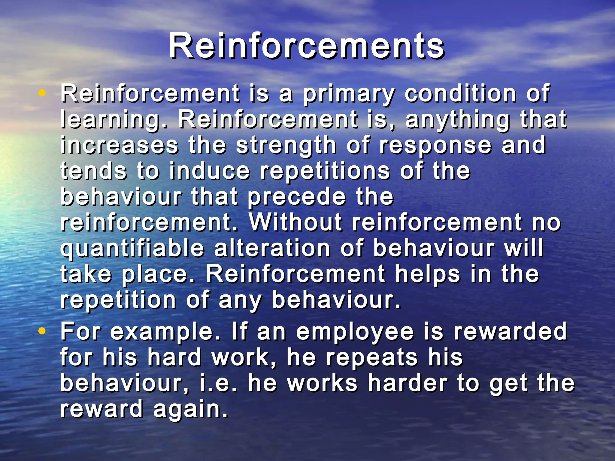 Reinforcements
• Reinforcement is a primary condition of
    learning. Reinforcement is, anything that
    increases the strength of response and
    tends to induce repetitions of the
    behaviour that precede the
    reinforcement. Without reinforcement no
    quantifiable alteration of behaviour will
    take place. Reinforcement helps in the
    repetition of any behaviour.
•   For example. If an employee is rewarded
    for his hard work, he repeats his
    behaviour, i.e. he works harder to get the
    reward again.
 