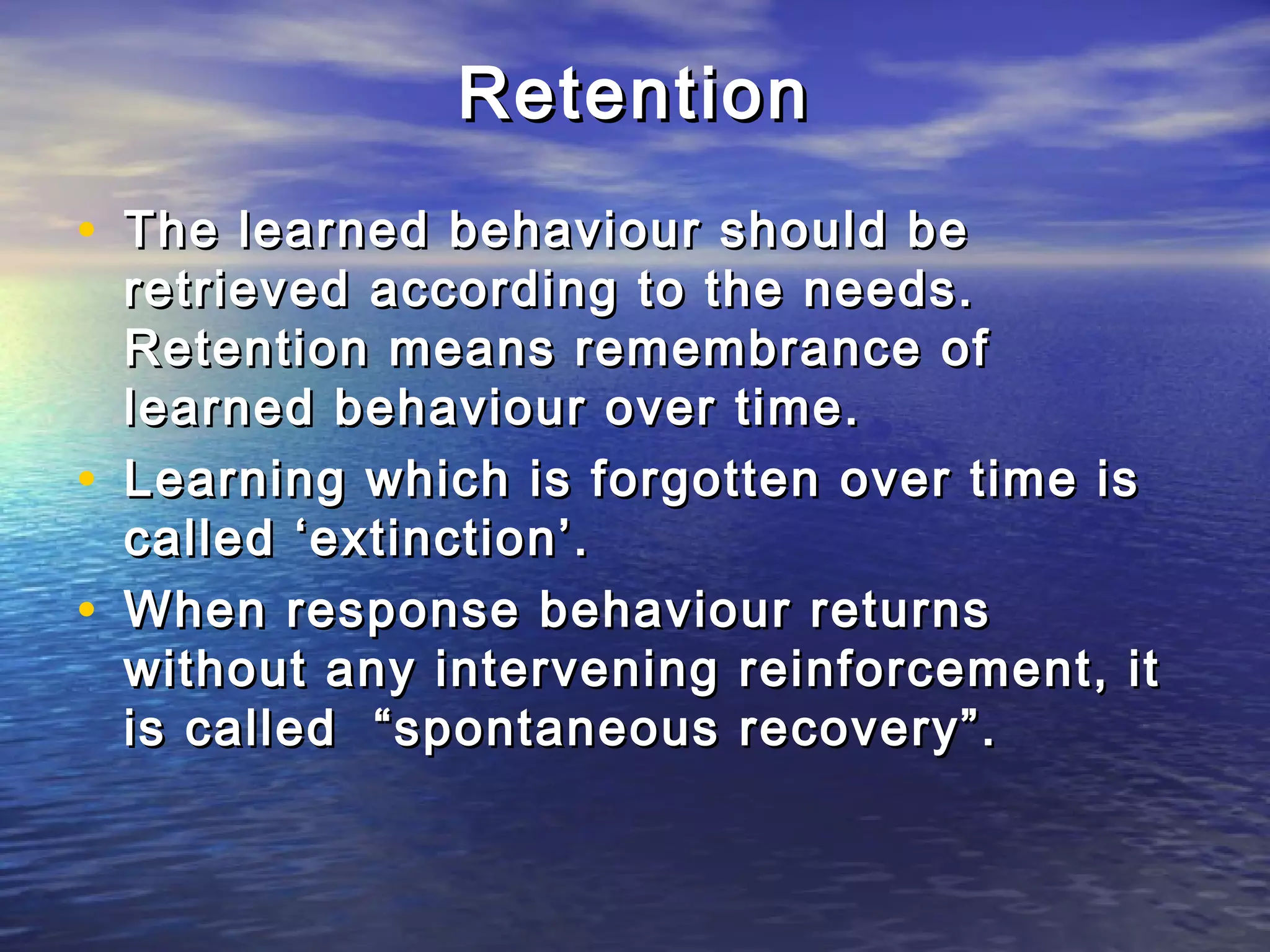 Retention
• The learned behaviour should be
    retrieved according to the needs.
    Retention means remembrance of
    learned behaviour over time.
•   Learning which is forgotten over time is
    called ‘extinction’.
•   When response behaviour returns
    without any intervening reinforcement, it
    is called “spontaneous recovery”.
 