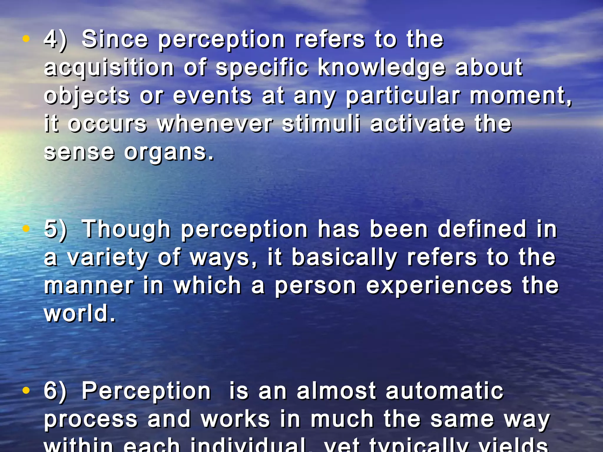 • 4) Since perception refers to the
 acquisition of specific knowledge about
 objects or events at any particular moment,
 it occurs whenever stimuli activate the
 sense organs.


• 5) Though perception has been defined in
 a variety of ways, it basically refers to the
 manner in which a person experiences the
 world.


• 6) Perception is an almost automatic
 process and works in much the same way
 