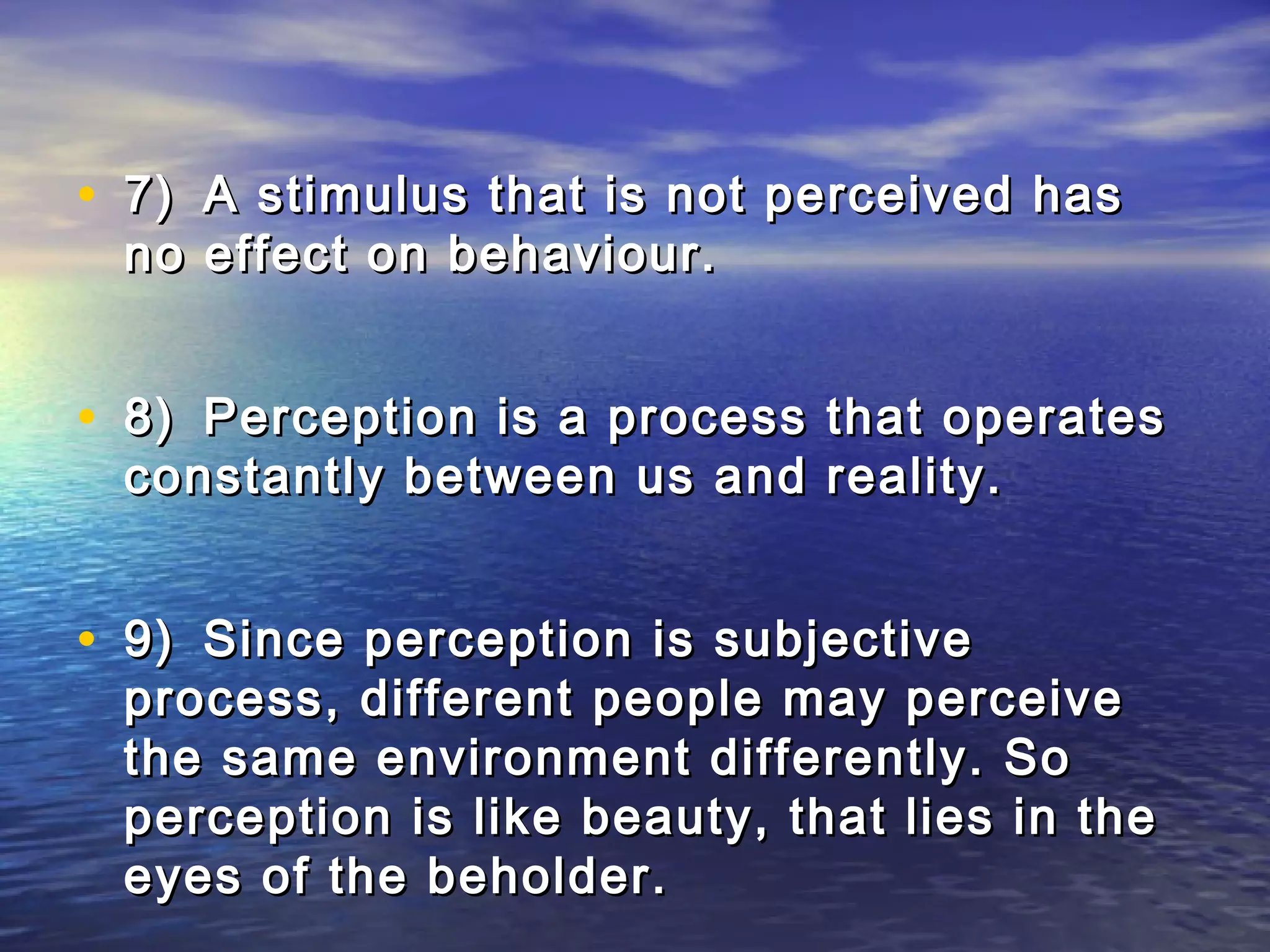 • 7) A stimulus that is not perceived has
 no effect on behaviour.


• 8) Perception is a process that operates
 constantly between us and reality.


• 9) Since perception is subjective
 process, different people may perceive
 the same environment differently. So
 perception is like beauty, that lies in the
 eyes of the beholder.
 