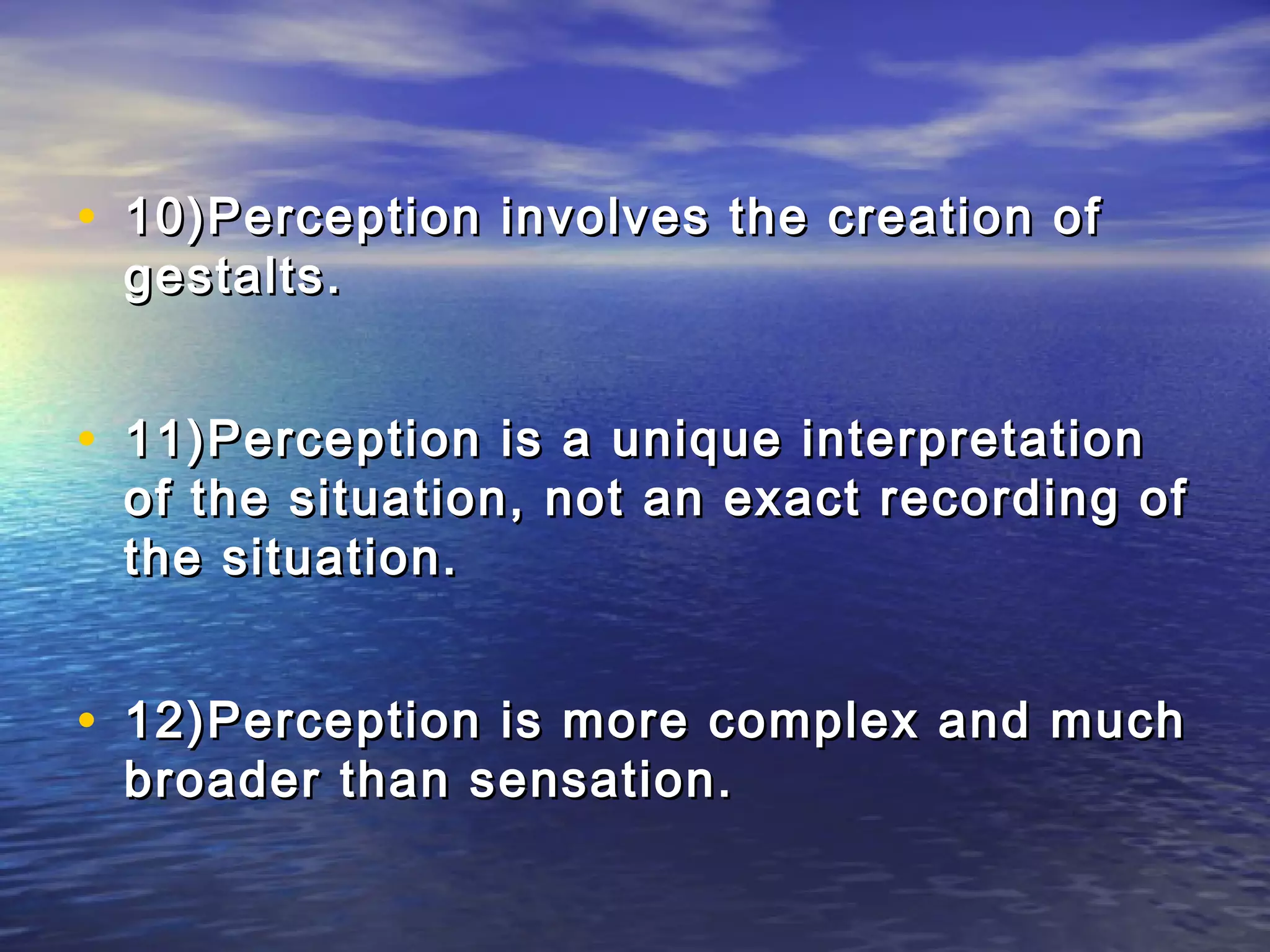 • 10)Perception involves the creation of
 gestalts.


• 11)Perception is a unique interpretation
 of the situation, not an exact recording of
 the situation.


• 12)Perception is more complex and much
 broader than sensation.
 