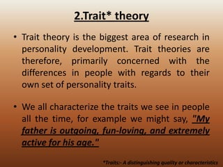 2.Trait* theory
• Trait theory is the biggest area of research in
personality development. Trait theories are
therefore, primarily concerned with the
differences in people with regards to their
own set of personality traits.
• We all characterize the traits we see in people
all the time, for example we might say, "My
father is outgoing, fun-loving, and extremely
active for his age."
*Traits:- A distinguishing quality or characteristics

 
