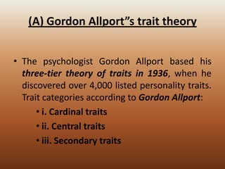 (A) Gordon Allport”s trait theory
• The psychologist Gordon Allport based his
three-tier theory of traits in 1936, when he
discovered over 4,000 listed personality traits.
Trait categories according to Gordon Allport:
• i. Cardinal traits
• ii. Central traits
• iii. Secondary traits

 