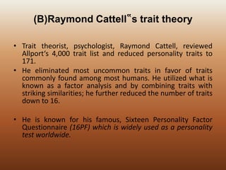 (B)Raymond Cattell‟s trait theory
• Trait theorist, psychologist, Raymond Cattell, reviewed
Allport‘s 4,000 trait list and reduced personality traits to
171.
• He eliminated most uncommon traits in favor of traits
commonly found among most humans. He utilized what is
known as a factor analysis and by combining traits with
striking similarities; he further reduced the number of traits
down to 16.
• He is known for his famous, Sixteen Personality Factor
Questionnaire (16PF) which is widely used as a personality
test worldwide.

 