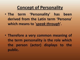 Concept of Personality
• The term ‘Personality' has been
derived from the Latin term ‘Persona'
which means to 'speak through'.

• Therefore a very common meaning of
the term personality is the role which
the person (actor) displays to the
public.

 