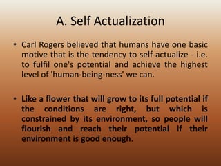 A. Self Actualization
• Carl Rogers believed that humans have one basic
motive that is the tendency to self-actualize - i.e.
to fulfil one's potential and achieve the highest
level of 'human-being-ness' we can.

• Like a flower that will grow to its full potential if
the conditions are right, but which is
constrained by its environment, so people will
flourish and reach their potential if their
environment is good enough.

 