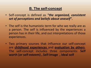 B. The self-concept
• Self-concept is defined as "the organized, consistent
set of perceptions and beliefs about oneself".
• The self is the humanistic term for who we really are as
a person. The self is influenced by the experiences a
person has in their life, and out interpretations of those
experiences.
• Two primary sources that influence our self-concept
are childhood experiences and evaluation by others.
The self-concept includes three components: Self
worth (or self-esteem) , Self-image , Ideal self

 