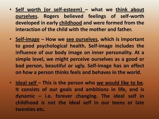 • Self worth (or self-esteem) – what we think about
ourselves. Rogers believed feelings of self-worth
developed in early childhood and were formed from the
interaction of the child with the mother and father.
• Self-image – How we see ourselves, which is important
to good psychological health. Self-image includes the
influence of our body image on inner personality. At a
simple level, we might perceive ourselves as a good or
bad person, beautiful or ugly. Self-image has an effect
on how a person thinks feels and behaves in the world.
• Ideal self – This is the person who we would like to be.
It consists of our goals and ambitions in life, and is
dynamic – i.e. forever changing. The ideal self in
childhood is not the ideal self in our teens or late
twenties etc.

 