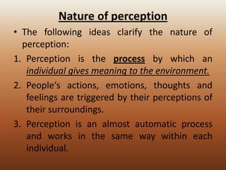 Nature of perception
• The following ideas clarify the nature of
perception:
1. Perception is the process by which an
individual gives meaning to the environment.
2. People‘s actions, emotions, thoughts and
feelings are triggered by their perceptions of
their surroundings.
3. Perception is an almost automatic process
and works in the same way within each
individual.

 