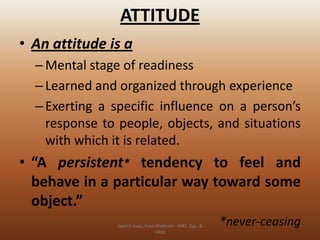 ATTITUDE
• An attitude is a
– Mental stage of readiness
– Learned and organized through experience
– Exerting a specific influence on a person’s
response to people, objects, and situations
with which it is related.

• “A persistent* tendency to feel and
behave in a particular way toward some
object.”
Jayant Isaac,Asso.Profesor –Mkt.,Sys.,&
HRM

*never-ceasing

 