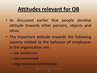 Attitudes relevant for OB
• As discussed earlier that people develop
attitude towards other persons, objects and
ideas.
• The important attitude towards the following
aspects related to the behavior of employees
in the organization are:
– Job Satisfaction
– Job involvement
– Organizational Commitment
Jayant Isaac,Asso.Profesor –Mkt.,Sys.,&
HRM

 