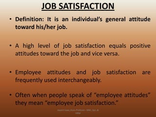 JOB SATISFACTION
• Definition: It is an individual’s general attitude
toward his/her job.
• A high level of job satisfaction equals positive
attitudes toward the job and vice versa.
• Employee attitudes and job satisfaction are
frequently used interchangeably.

• Often when people speak of “employee attitudes”
they mean “employee job satisfaction.”
Jayant Isaac,Asso.Profesor –Mkt.,Sys.,&
HRM

 