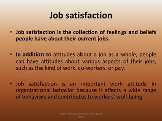 Job satisfaction
• Job satisfaction is the collection of feelings and beliefs
people have about their current jobs.
• In addition to attitudes about a job as a whole, people
can have attitudes about various aspects of their jobs,
such as the kind of work, co-workers, or pay.
• Job satisfaction is an important work attitude in
organizational behavior because it affects a wide range
of behaviors and contributes to workers’ well-being
Jayant Isaac,Asso.Profesor –Mkt.,Sys.,&
HRM

 