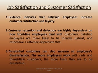 Job Satisfaction and Customer Satisfaction
1.Evidence indicates that satisfied
customer satisfaction and loyalty.

employees

increase

2.Customer retention and defection are highly dependent on
how front-line employees deal with customers. Satisfied
employees are more likely to be friendly, upbeat, and
responsive. Customers appreciate that.
3.Dissatisfied customers can also increase an employee’s
dissatisfaction. The more employees work with rude and
thoughtless customers, the more likely they are to be
dissatisfied.
Jayant Isaac,Asso.Profesor –Mkt.,Sys.,&
HRM

 