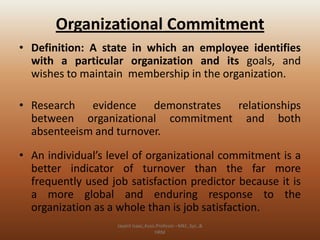 Organizational Commitment
• Definition: A state in which an employee identifies
with a particular organization and its goals, and
wishes to maintain membership in the organization.
• Research evidence demonstrates relationships
between organizational commitment and both
absenteeism and turnover.
• An individual’s level of organizational commitment is a
better indicator of turnover than the far more
frequently used job satisfaction predictor because it is
a more global and enduring response to the
organization as a whole than is job satisfaction.
Jayant Isaac,Asso.Profesor –Mkt.,Sys.,&
HRM

 