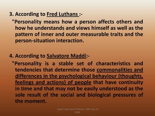 3. According to Fred Luthans :"Personality means how a person affects others and
how he understands and views himself as well as the
pattern of inner and outer measurable traits and the
person-situation interaction.
4. According to Salvatore Maddi:"Personality is a stable set of characteristics and
tendencies that determine those commonalities and
differences in the psychological behaviour (thoughts,
feelings and actions) of people that have continuity
in time and that may not be easily understood as the
sole result of the social and biological pressures of
the moment.
Jayant Isaac,Asso.Profesor –Mkt.,Sys.,&
HRM

 