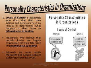 1. Locus of Control : Individuals
who think that their own
actions and behaviors have an
impact in determining what
happens to them have an
internal locus of control.
• Individuals who believe that
outside forces are largely
responsible for their fate have
an external locus of control.
• Internals are more easily
motivated and need less direct
supervision than externals.
Jayant Isaac,Asso.Profesor –Mkt.,Sys.,&
HRM

 