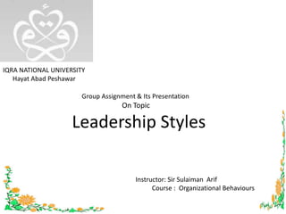 IQRA NATIONAL UNIVERSITY Hayat Abad Peshawar       Group Assignment & Its Presentation                              On Topic Leadership Styles  Instructor: Sir SulaimanArif            Course :  Organizational Behaviours 1 