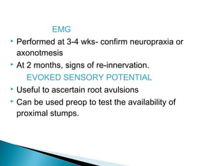 EMG
 Performed at 3-4 wks- confirm neuropraxia or
axonotmesis
 At 2 months, signs of re-innervation.
EVOKED SENSORY POTENTIAL
 Useful to ascertain root avulsions
 Can be used preop to test the availability of
proximal stumps.
 