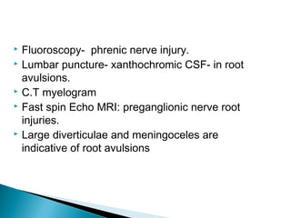  Fluoroscopy- phrenic nerve injury.
 Lumbar puncture- xanthochromic CSF- in root
avulsions.
 C.T myelogram
 Fast spin Echo MRI: preganglionic nerve root
injuries.
 Large diverticulae and meningoceles are
indicative of root avulsions
 
