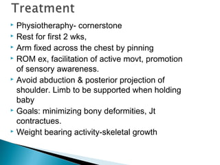  Physiotheraphy- cornerstone
 Rest for first 2 wks,
 Arm fixed across the chest by pinning
 ROM ex, facilitation of active movt, promotion
of sensory awareness.
 Avoid abduction & posterior projection of
shoulder. Limb to be supported when holding
baby
 Goals: minimizing bony deformities, Jt
contractues.
 Weight bearing activity-skeletal growth
 