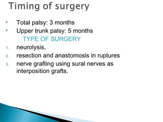  Total palsy: 3 months
 Upper trunk palsy: 5 months
TYPE OF SURGERY
1. neurolysis,
2. resection and anastomosis in ruptures
3. nerve grafting using sural nerves as
interposition grafts.
 
