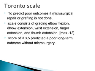  To predict poor outcomes if microsurgical
repair or grafting is not done.
 scale consists of grading elbow flexion,
elbow extension, wrist extension, finger
extension, and thumb extension. [max -12]
 score of < 3.5 predicted a poor long-term
outcome without microsurgery.
 