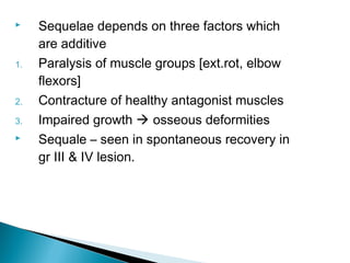  Sequelae depends on three factors which
are additive
1. Paralysis of muscle groups [ext.rot, elbow
flexors]
2. Contracture of healthy antagonist muscles
3. Impaired growth  osseous deformities
 Sequale – seen in spontaneous recovery in
gr III & IV lesion.
 