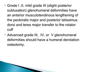 Grade I ,II, mild grade III (slight posterior
subluxation) glenohumeral deformities have
an anterior musculotendinous lengthening of
the pectoralis major and posterior latissimus
dorsi and teres major transfer to the rotator
cuff
 Advanced grade III, IV, or V glenohumeral
deformities should have a humeral derotation
osteotomy.
 
