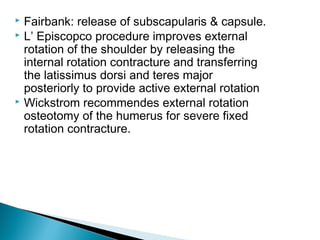  Fairbank: release of subscapularis & capsule.
 L’ Episcopco procedure improves external
rotation of the shoulder by releasing the
internal rotation contracture and transferring
the latissimus dorsi and teres major
posteriorly to provide active external rotation
 Wickstrom recommendes external rotation
osteotomy of the humerus for severe fixed
rotation contracture.
 