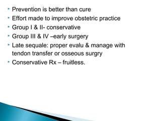 Prevention is better than cure
 Effort made to improve obstetric practice
 Group I & II- conservative
 Group III & IV –early surgery
 Late sequale: proper evalu & manage with
tendon transfer or osseous surgry
 Conservative Rx – fruitless.
 