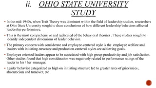  In the mid-1940s, when Trait Theory was dominant within the field of leadership studies, researchers
at Ohio State University sought to draw conclusions of how different leadership behaviors affected
leadership performance.
 This is the most comprehensive and replicated of the behavioral theories . These studies sought to
identify independent dimensions of leader behavior.
 The primary concern with considerate and employee-centered style is the employee welfare and
leaders with initiating-structure and production-centered styles are achieving goals.
 Employee oriented leaders appear to be associated with high group productivity and job satisfaction.
Other studies found that high consideration was negatively related to performance ratings of the
leader in his / her manager.
 Leader behavior categorized as high on initiating structure led to greater rates of grievances ,
absenteeism and turnover, etc
 