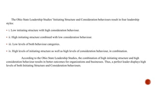 The Ohio State Leadership Studies’ Initiating Structure and Consideration behaviours result in four leadership
styles:
 i. Low initiating structure with high consideration behaviour.
 ii. High initiating structure combined with low consideration behaviour.
 iii. Low levels of both behaviour categories.
 iv. High levels of initiating structure as well as high levels of consideration behaviour, in combination.
According to the Ohio State Leadership Studies, the combination of high initiating structure and high
consideration behaviour results in better outcomes for organizations and businesses. Thus, a perfect leader displays high
levels of both Initiating Structure and Consideration behaviours.
 
