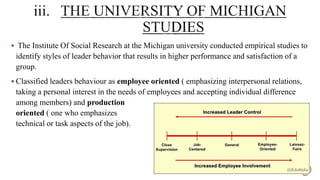 The Institute Of Social Research at the Michigan university conducted empirical studies to
identify styles of leader behavior that results in higher performance and satisfaction of a
group.
 Classified leaders behaviour as employee oriented ( emphasizing interpersonal relations,
taking a personal interest in the needs of employees and accepting individual difference
among members) and production
oriented ( one who emphasizes
technical or task aspects of the job).
 