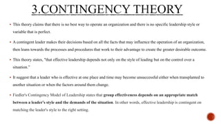  This theory claims that there is no best way to operate an organization and there is no specific leadership style or
variable that is perfect.
 A contingent leader makes their decisions based on all the facts that may influence the operation of an organization,
then leans towards the processes and procedures that work to their advantage to create the greater desirable outcome.
 This theory states, "that effective leadership depends not only on the style of leading but on the control over a
situation.”
 It suggest that a leader who is effective at one place and time may become unsuccessful either when transplanted to
another situation or when the factors around them change.
 Fiedler's Contingency Model of Leadership states that group effectiveness depends on an appropriate match
between a leader's style and the demands of the situation. In other words, effective leadership is contingent on
matching the leader's style to the right setting.
 