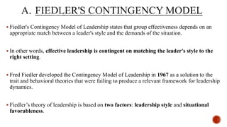  Fiedler's Contingency Model of Leadership states that group effectiveness depends on an
appropriate match between a leader's style and the demands of the situation.
 In other words, effective leadership is contingent on matching the leader's style to the
right setting.
 Fred Fiedler developed the Contingency Model of Leadership in 1967 as a solution to the
trait and behavioral theories that were failing to produce a relevant framework for leadership
dynamics.
 Fiedler’s theory of leadership is based on two factors: leadership style and situational
favorableness.
 
