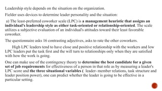 Leadership style depends on the situation on the organization.
Fielder uses devices to determine leader personality and the situation:
a) The least-preferred coworker scale (LPC) is a management heuristic that assigns an
individual's leadership style as either task-oriented or relationship-oriented. The scale
utilizes a subjective evaluation of an individual's attitudes toward their least favorable
coworker.
The questionnaire asks 16 contrasting adjectives, asks to rate the other coworkers.
High LPC leaders tend to have close and positive relationship with the workers and low
LPC leaders put the task first and the will turn to relationships only when they are satisfied
with how the work is going.
One can make use of the contingency theory to determine the best candidate for a given
set of job requirements for effectiveness of a person in that role as by measuring a leader's
LPC score and the three situational variables ( leader- member relations, task structure and
leader position power), one can predict whether the leader is going to be effective in a
particular setting.
 