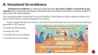 B. Situational favorableness
Situational favorableness or situational control describes the leader’s ability to control the group
situation. More specifically, the degree to which the leader can influence the behavior of group members in
order to face the current situation.
This situational model of leadership focuses on flexibility so that leaders are able to adapt according to the
needs of their followers and the demands of the situation.
Experts suggest that there are four key contextual factors that leaders must be aware of when making an
assessment of the situation.
 Consider the Relationship
 Consider the Task
 Consider the Level of authority
 Consider the level of maturity
 