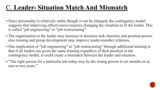 C. Leader- Situation Match And Mismatch
 Since personality is relatively stable though it can be changed, the contingency model
suggests that improving effectiveness requires changing the situation to fit the leader. This
is called "job engineering" or "job restructuring".
 The organization or the leader may increase or decrease task structure and position power,
also training and group development may improve leader-member relations.
 One implication of "job engineering" or "job restructuring" through additional training is
that if all leaders are given the same training regardless of their position in the
contingency model, it could create a mismatch between the leader and situation.
 "The right person for a particular job today may be the wrong person in six months or in
one or two years.”
 
