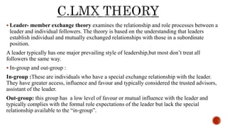  Leader- member exchange theory examines the relationship and role processes between a
leader and individual followers. The theory is based on the understanding that leaders
establish individual and mutually exchanged relationships with those in a subordinate
position.
A leader typically has one major prevailing style of leadership,but most don’t treat all
followers the same way.
 In-group and out-group :
In-group :These are individuals who have a special exchange relationship with the leader.
They have greater access, influence and favour and typically considered the trusted advisors,
assistant of the leader.
Out-group: this group has a low level of favour or mutual influence with the leader and
typically complies with the formal role expectations of the leader but lack the special
relationship available to the “in-group”.
 