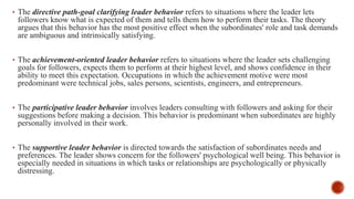 • The directive path-goal clarifying leader behavior refers to situations where the leader lets
followers know what is expected of them and tells them how to perform their tasks. The theory
argues that this behavior has the most positive effect when the subordinates' role and task demands
are ambiguous and intrinsically satisfying.
• The achievement-oriented leader behavior refers to situations where the leader sets challenging
goals for followers, expects them to perform at their highest level, and shows confidence in their
ability to meet this expectation. Occupations in which the achievement motive were most
predominant were technical jobs, sales persons, scientists, engineers, and entrepreneurs.
• The participative leader behavior involves leaders consulting with followers and asking for their
suggestions before making a decision. This behavior is predominant when subordinates are highly
personally involved in their work.
• The supportive leader behavior is directed towards the satisfaction of subordinates needs and
preferences. The leader shows concern for the followers' psychological well being. This behavior is
especially needed in situations in which tasks or relationships are psychologically or physically
distressing.
 