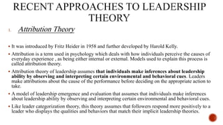 1. Attribution Theory
 It was introduced by Fritz Heider in 1958 and further developed by Harold Kelly.
 Attribution is a term used in psychology which deals with how individuals perceive the causes of
everyday experience , as being either internal or external. Models used to explain this process is
called attribution theory.
 Attribution theory of leadership assumes that individuals make inferences about leadership
ability by observing and interpreting certain environmental and behavioral cues. Leaders
make attributions about the cause of the performance before deciding on the appropriate action to
take.
 A model of leadership emergence and evaluation that assumes that individuals make inferences
about leadership ability by observing and interpreting certain environmental and behavioral cues.
 Like leader categorization theory, this theory assumes that followers respond more positively to a
leader who displays the qualities and behaviors that match their implicit leadership theories.
 