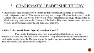  Charisma has been associated with leadership for centuries, and defined as 'a divinely
conferred power or talent'. Charismatic authority is a concept of leadership developed by the
German sociologist Max Weber. It involves a type of organization or a type of leadership in
which authority derives from the charisma of the leader. This stands in contrast to two other
types of authority: legal authority and traditional authority.
 What is charismatic leadership and how does it work?
Charismatic leaders are very good at articulating their thoughts and can
formulate a vision and motivate others to follow it. They are sensitive to the environment as
well as the member's needs. They are known for performing unconventional behavior and
take personal risks to gain authority and power.
 