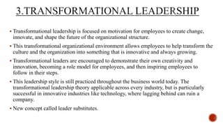  Transformational leadership is focused on motivation for employees to create change,
innovate, and shape the future of the organizational structure.
 This transformational organizational environment allows employees to help transform the
culture and the organization into something that is innovative and always growing.
 Transformational leaders are encouraged to demonstrate their own creativity and
innovation, becoming a role model for employees, and then inspiring employees to
follow in their steps.
 This leadership style is still practiced throughout the business world today. The
transformational leadership theory applicable across every industry, but is particularly
successful in innovative industries like technology, where lagging behind can ruin a
company.
 New concept called leader substitutes.
 
