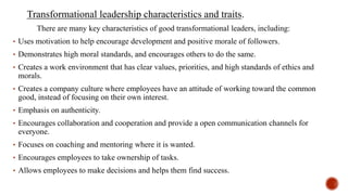 Transformational leadership characteristics and traits.
There are many key characteristics of good transformational leaders, including:
• Uses motivation to help encourage development and positive morale of followers.
• Demonstrates high moral standards, and encourages others to do the same.
• Creates a work environment that has clear values, priorities, and high standards of ethics and
morals.
• Creates a company culture where employees have an attitude of working toward the common
good, instead of focusing on their own interest.
• Emphasis on authenticity.
• Encourages collaboration and cooperation and provide a open communication channels for
everyone.
• Focuses on coaching and mentoring where it is wanted.
• Encourages employees to take ownership of tasks.
• Allows employees to make decisions and helps them find success.
 