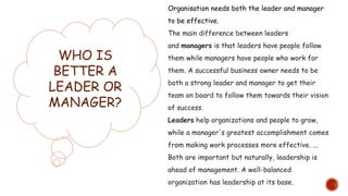WHO IS
BETTER A
LEADER OR
MANAGER?
Organisation needs both the leader and manager
to be effective.
The main difference between leaders
and managers is that leaders have people follow
them while managers have people who work for
them. A successful business owner needs to be
both a strong leader and manager to get their
team on board to follow them towards their vision
of success.
Leaders help organizations and people to grow,
while a manager's greatest accomplishment comes
from making work processes more effective. ...
Both are important but naturally, leadership is
ahead of management. A well-balanced
organization has leadership at its base.
 