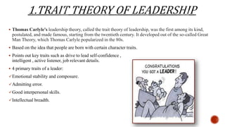  Thomas Carlyle's leadership theory, called the trait theory of leadership, was the first among its kind,
postulated, and made famous, starting from the twentieth century. It developed out of the so-called Great
Man Theory, which Thomas Carlyle popularized in the 80s.
 Based on the idea that people are born with certain character traits.
 Points out key traits such as drive to lead self-confidence ,
intelligent , active listener, job relevant details.
 4 primary traits of a leader:
Emotional stability and composure.
Admitting error.
Good interpersonal skills.
Intellectual breadth.
 